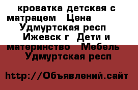 кроватка детская с матрацем › Цена ­ 2 000 - Удмуртская респ., Ижевск г. Дети и материнство » Мебель   . Удмуртская респ.